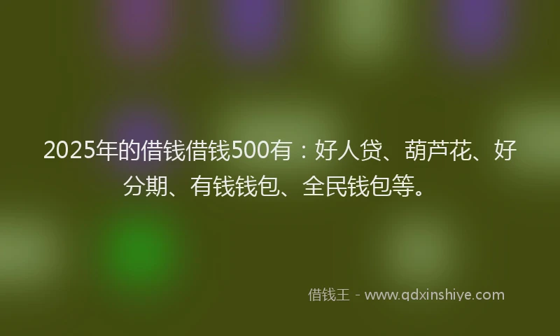 2025年的借钱借钱500有：好人贷、葫芦花、好分期、有钱钱包、全民钱包等。