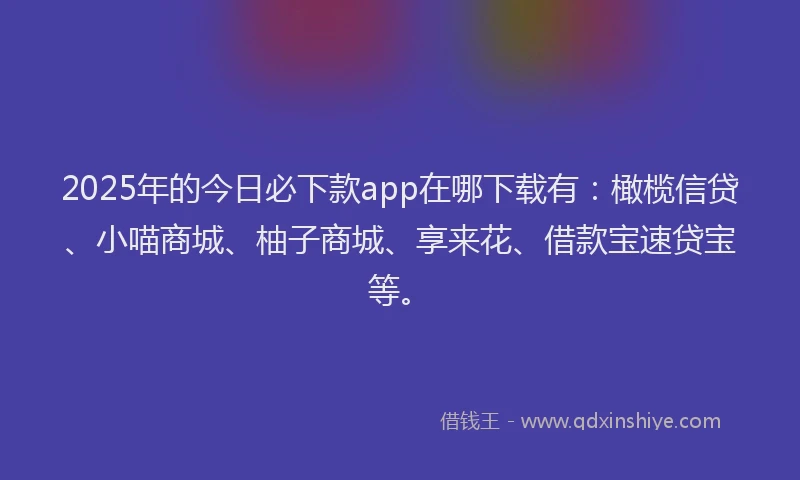 2025年的今日必下款app在哪下载有：橄榄信贷、小喵商城、柚子商城、享来花、借款宝速贷宝等。
