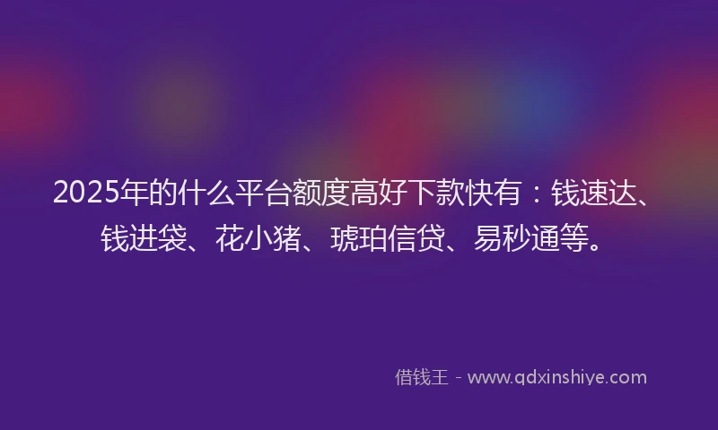 2025年的什么平台额度高好下款快有：钱速达、钱进袋、花小猪、琥珀信贷、易秒通等。