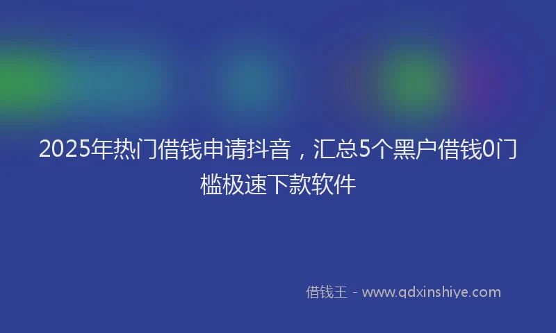 2025年热门借钱申请抖音，汇总5个黑户借钱0门槛极速下款软件