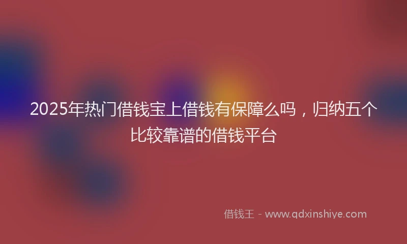 2025年热门借钱宝上借钱有保障么吗，归纳五个比较靠谱的借钱平台