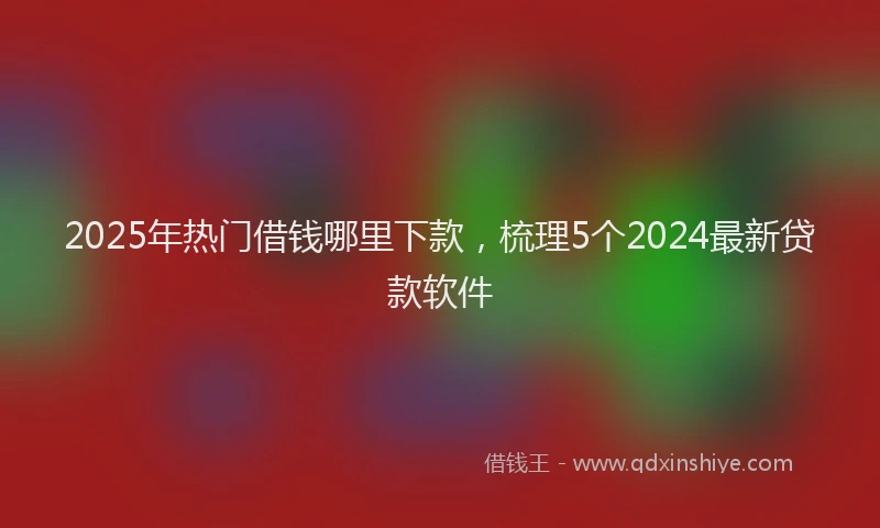 2025年热门借钱哪里下款，梳理5个2024最新贷款软件