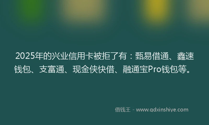 2025年的兴业信用卡被拒了有：甄易借通、鑫速钱包、支富通、现金侠快借、融通宝Pro钱包等。