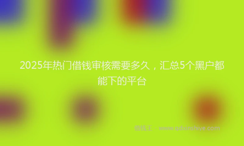 2025年热门借钱审核需要多久，汇总5个黑户都能下的平台