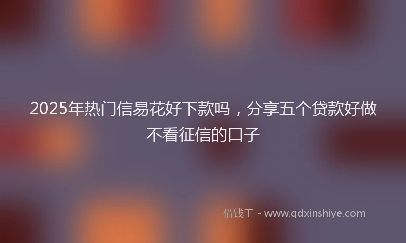 2025年热门信易花好下款吗，分享五个贷款好做不看征信的口子