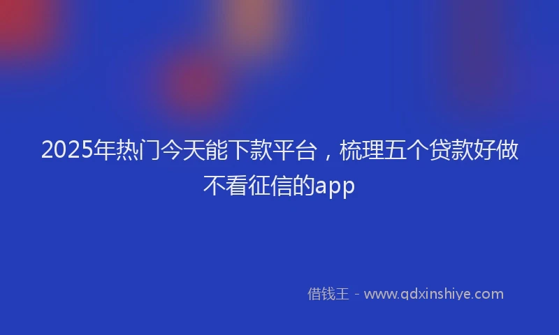 2025年热门今天能下款平台，梳理五个贷款好做不看征信的app