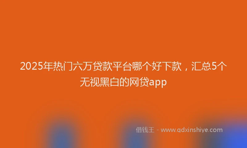 2025年热门六万贷款平台哪个好下款，汇总5个无视黑白的网贷app