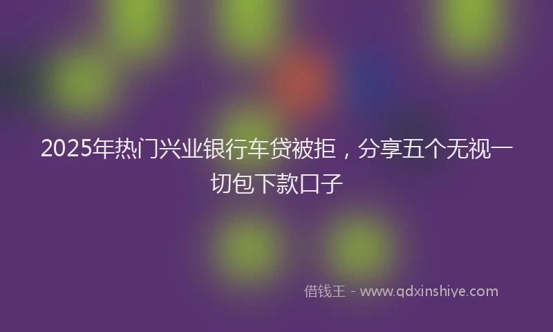 2025年热门兴业银行车贷被拒，分享五个无视一切包下款口子