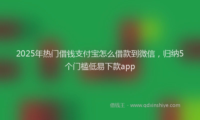2025年热门借钱支付宝怎么借款到微信，归纳5个门槛低易下款app