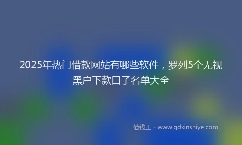2025年热门借款网站有哪些软件，罗列5个无视黑户下款口子名单大全
