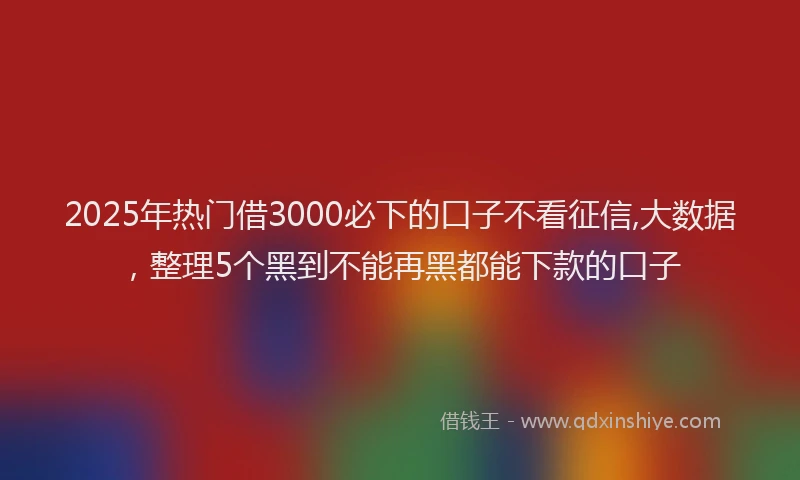 2025年热门借3000必下的口子不看征信,大数据，整理5个黑到不能再黑都能下款的口子