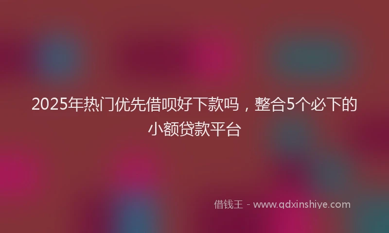 2025年热门优先借呗好下款吗，整合5个必下的小额贷款平台