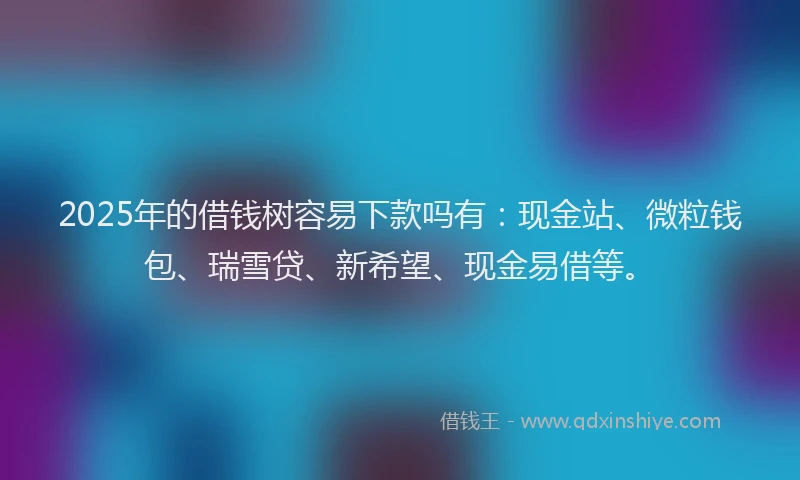 2025年的借钱树容易下款吗有：现金站、微粒钱包、瑞雪贷、新希望、现金易借等。