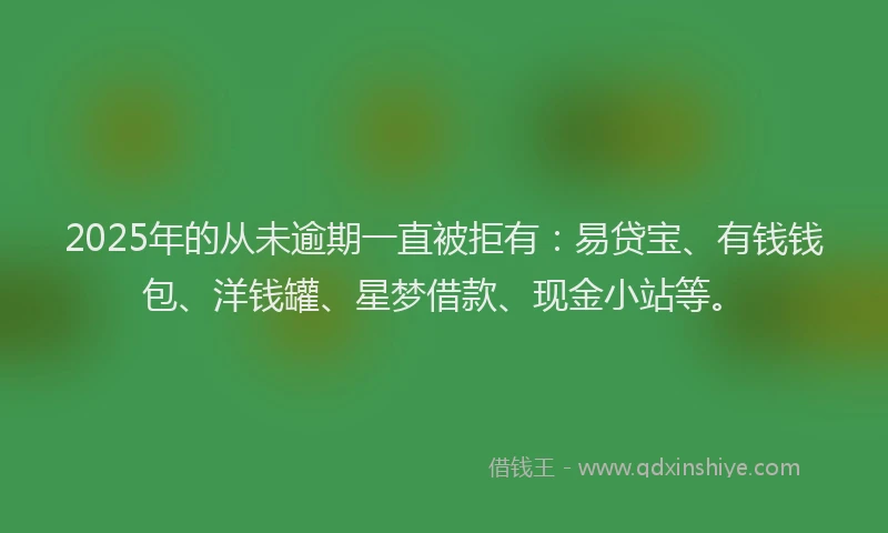 2025年的从未逾期一直被拒有：易贷宝、有钱钱包、洋钱罐、星梦借款、现金小站等。