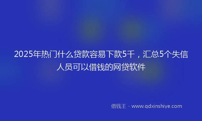 2025年热门什么贷款容易下款5千，汇总5个失信人员可以借钱的网贷软件