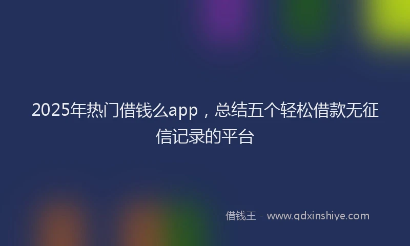 2025年热门借钱么app，总结五个轻松借款无征信记录的平台