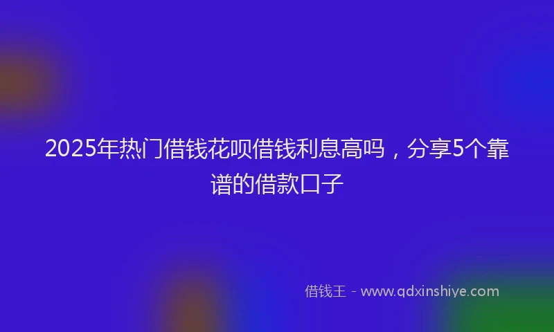 2025年热门借钱花呗借钱利息高吗，分享5个靠谱的借款口子