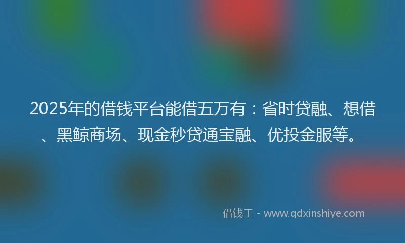 2025年的借钱平台能借五万有：省时贷融、想借、黑鲸商场、现金秒贷通宝融、优投金服等。