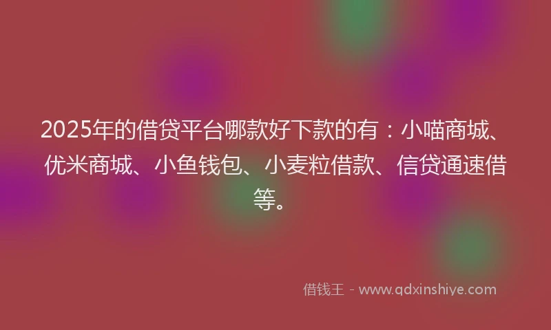 2025年的借贷平台哪款好下款的有：小喵商城、优米商城、小鱼钱包、小麦粒借款、信贷通速借等。