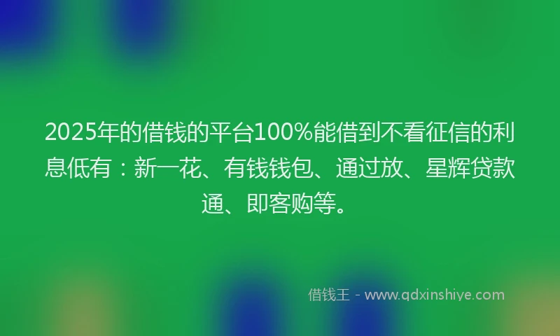 2025年的借钱的平台100%能借到不看征信的利息低有：新一花、有钱钱包、通过放、星辉贷款通、即客购等。