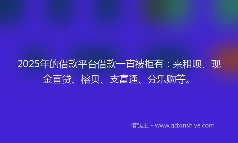 2025年的借款平台借款一直被拒有：来租呗、现金直贷、榕贝、支富通、分乐购等。