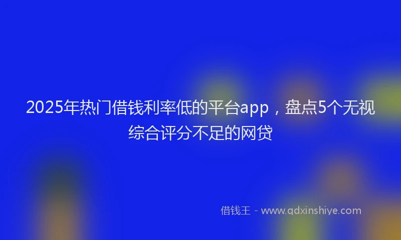 2025年热门借钱利率低的平台app，盘点5个无视综合评分不足的网贷