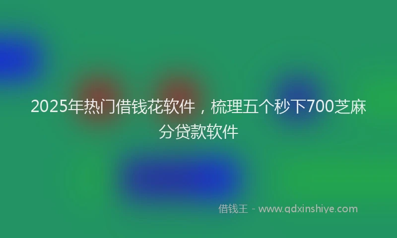 2025年热门借钱花软件，梳理五个秒下700芝麻分贷款软件