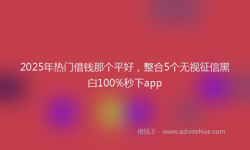2025年热门借钱那个平好，整合5个无视征信黑白100%秒下app