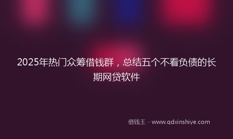 2025年热门众筹借钱群，总结五个不看负债的长期网贷软件