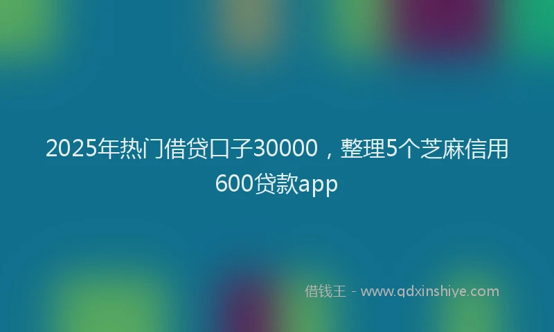 2025年热门借贷口子30000，整理5个芝麻信用600贷款app