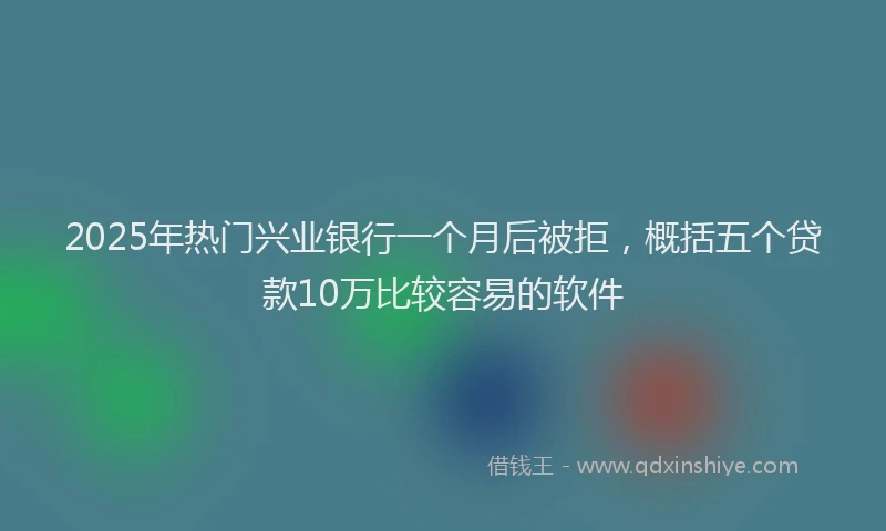 2025年热门兴业银行一个月后被拒，概括五个贷款10万比较容易的软件