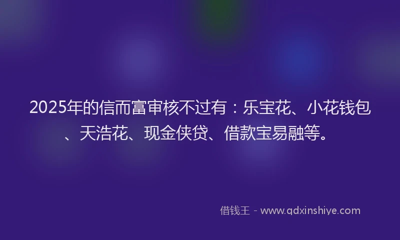 2025年的信而富审核不过有：乐宝花、小花钱包、天浩花、现金侠贷、借款宝易融等。