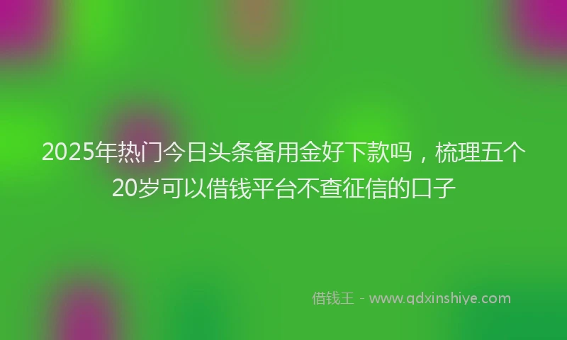 2025年热门今日头条备用金好下款吗，梳理五个20岁可以借钱平台不查征信的口子