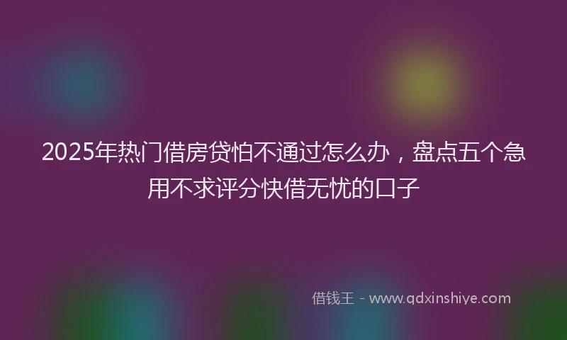 2025年热门借房贷怕不通过怎么办，盘点五个急用不求评分快借无忧的口子