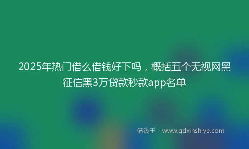 2025年热门借么借钱好下吗，概括五个无视网黑征信黑3万贷款秒款app名单