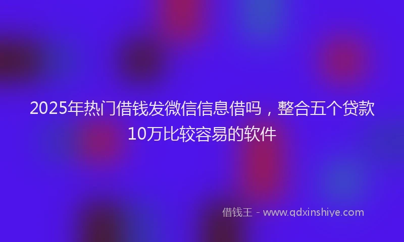 2025年热门借钱发微信信息借吗，整合五个贷款10万比较容易的软件