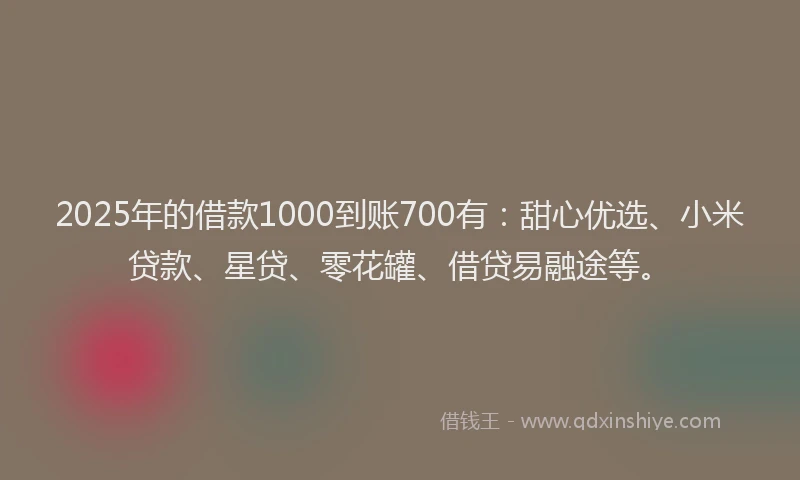 2025年的借款1000到账700有：甜心优选、小米贷款、星贷、零花罐、借贷易融途等。
