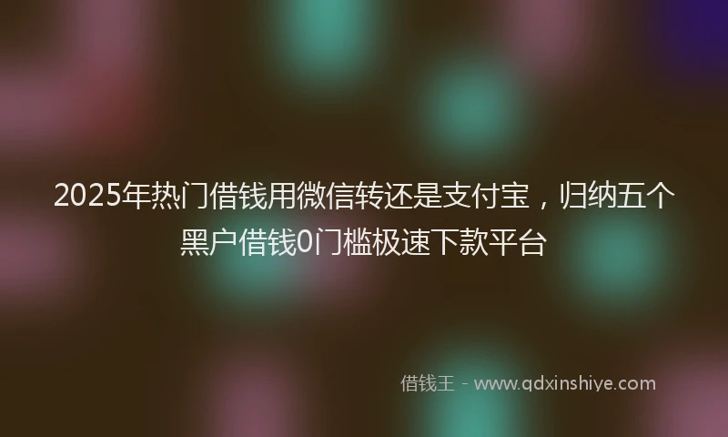 2025年热门借钱用微信转还是支付宝，归纳五个黑户借钱0门槛极速下款平台