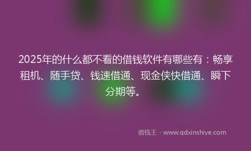 2025年的什么都不看的借钱软件有哪些有：畅享租机、随手贷、钱速借通、现金侠快借通、瞬下分期等。
