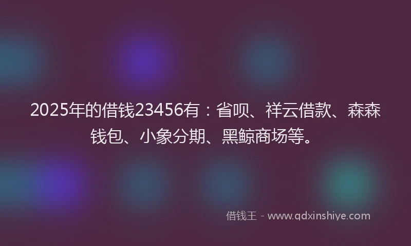 2025年的借钱23456有：省呗、祥云借款、森森钱包、小象分期、黑鲸商场等。