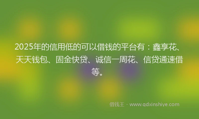 2025年的信用低的可以借钱的平台有：鑫享花、天天钱包、固金快贷、诚信一周花、信贷通速借等。