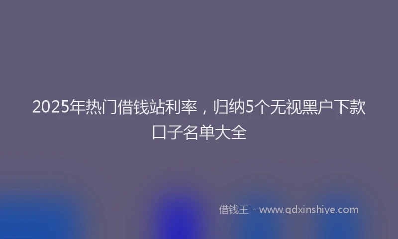 2025年热门借钱站利率，归纳5个无视黑户下款口子名单大全