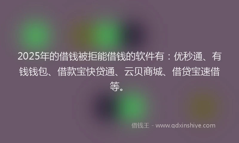 2025年的借钱被拒能借钱的软件有：优秒通、有钱钱包、借款宝快贷通、云贝商城、借贷宝速借等。