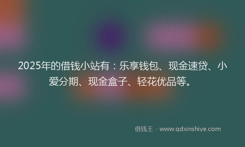 2025年的借钱小站有：乐享钱包、现金速贷、小爱分期、现金盒子、轻花优品等。