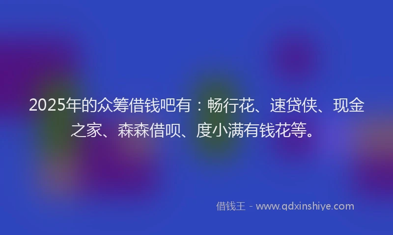2025年的众筹借钱吧有：畅行花、速贷侠、现金之家、森森借呗、度小满有钱花等。