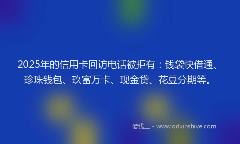 2025年的信用卡回访电话被拒有：钱袋快借通、珍珠钱包、玖富万卡、现金贷、花豆分期等。