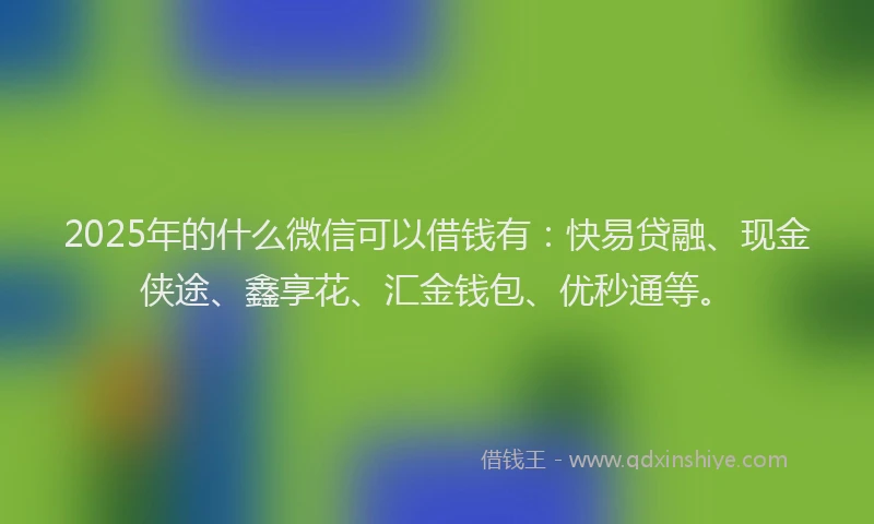 2025年的什么微信可以借钱有：快易贷融、现金侠途、鑫享花、汇金钱包、优秒通等。