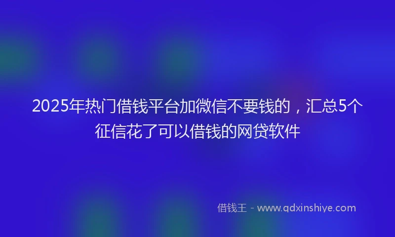 2025年热门借钱平台加微信不要钱的，汇总5个征信花了可以借钱的网贷软件