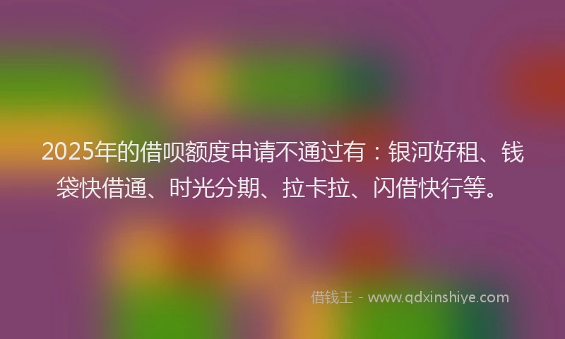 2025年的借呗额度申请不通过有：银河好租、钱袋快借通、时光分期、拉卡拉、闪借快行等。