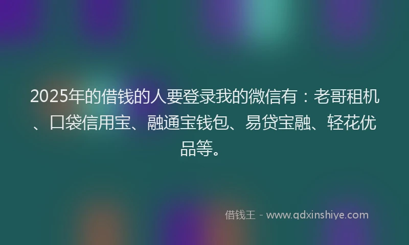 2025年的借钱的人要登录我的微信有：老哥租机、口袋信用宝、融通宝钱包、易贷宝融、轻花优品等。